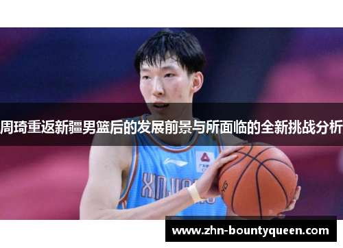 周琦重返新疆男篮后的发展前景与所面临的全新挑战分析 周琦重返新疆男篮后的发展前景与所面临的全新挑战分析