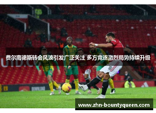 费尔南德斯转会风波引发广泛关注 多方竞逐激烈局势持续升级