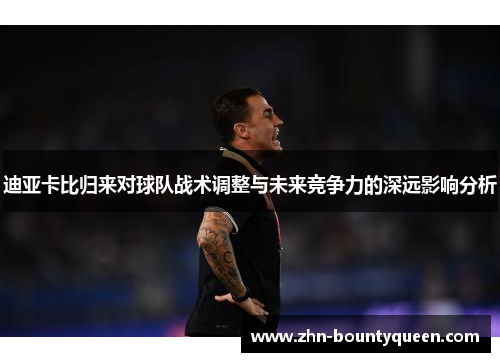 迪亚卡比归来对球队战术调整与未来竞争力的深远影响分析 迪亚卡比归来对球队战术调整与未来竞争力的深远影响分析