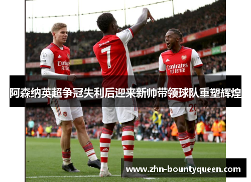 阿森纳英超争冠失利后迎来新帅带领球队重塑辉煌 阿森纳英超争冠失利后迎来新帅带领球队重塑辉煌