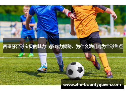 西班牙足球宝贝的魅力与影响力揭秘,为什么她们成为全球焦点 西班牙足球宝贝的魅力与影响力揭秘,为什么她们成为全球焦点