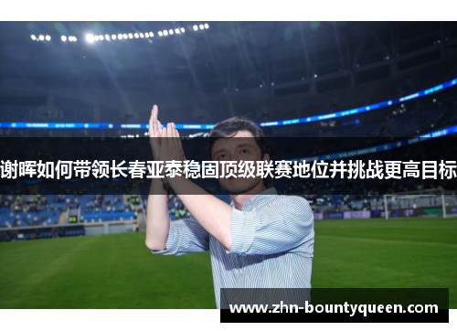 谢晖如何带领长春亚泰稳固顶级联赛地位并挑战更高目标 谢晖如何带领长春亚泰稳固顶级联赛地位并挑战更高目标