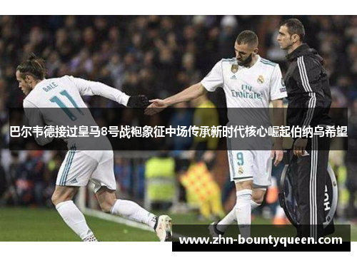 巴尔韦德接过皇马8号战袍象征中场传承新时代核心崛起伯纳乌希望 巴尔韦德接过皇马8号战袍象征中场传承新时代核心崛起伯纳乌希望