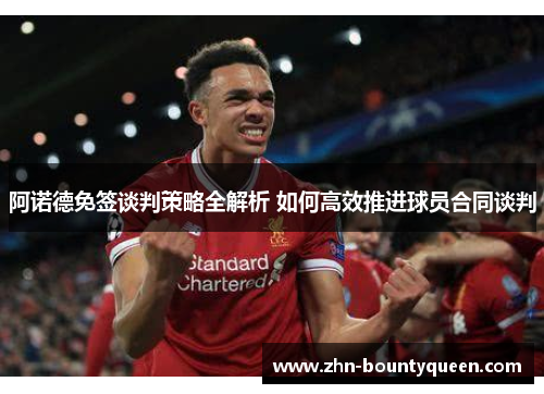 阿诺德免签谈判策略全解析 如何高效推进球员合同谈判