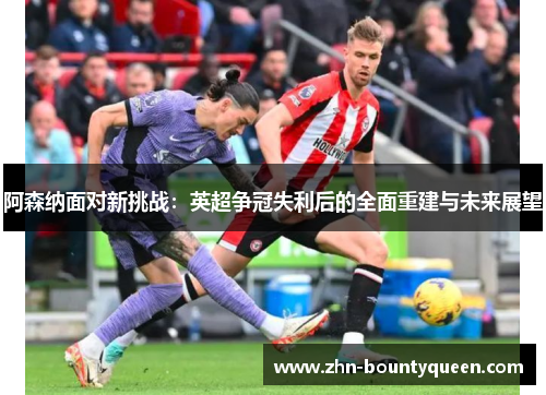 阿森纳面对新挑战：英超争冠失利后的全面重建与未来展望