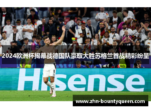 2024欧洲杯揭幕战德国队豪取大胜苏格兰首战精彩纷呈