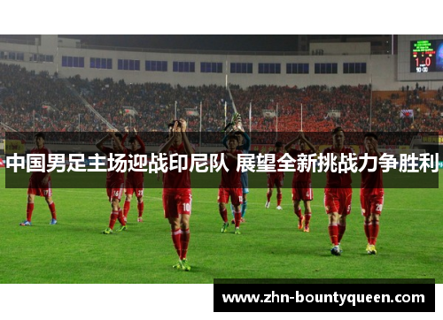 中国男足主场迎战印尼队 展望全新挑战力争胜利 中国男足主场迎战印尼队 展望全新挑战力争胜利