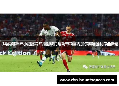 以马内非洲杯小组赛冷静推射破门建功带领塞内加尔奏响胜利序曲新篇 以马内非洲杯小组赛冷静推射破门建功带领塞内加尔奏响胜利序曲新篇